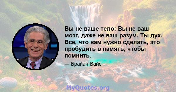 Вы не ваше тело; Вы не ваш мозг, даже не ваш разум. Ты дух. Все, что вам нужно сделать, это пробудить в память, чтобы помнить.