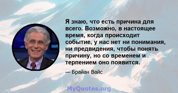 Я знаю, что есть причина для всего. Возможно, в настоящее время, когда происходит событие, у нас нет ни понимания, ни предвидения, чтобы понять причину, но со временем и терпением оно появится.