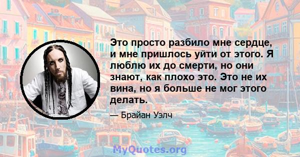 Это просто разбило мне сердце, и мне пришлось уйти от этого. Я люблю их до смерти, но они знают, как плохо это. Это не их вина, но я больше не мог этого делать.