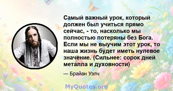 Самый важный урок, который должен был учиться прямо сейчас, - то, насколько мы полностью потеряны без Бога. Если мы не выучим этот урок, то наша жизнь будет иметь нулевое значение. (Сильнее: сорок дней металла и