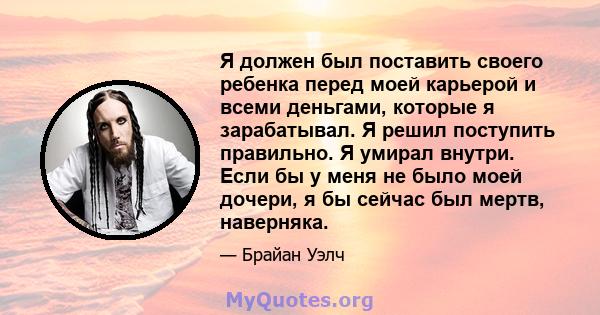 Я должен был поставить своего ребенка перед моей карьерой и всеми деньгами, которые я зарабатывал. Я решил поступить правильно. Я умирал внутри. Если бы у меня не было моей дочери, я бы сейчас был мертв, наверняка.