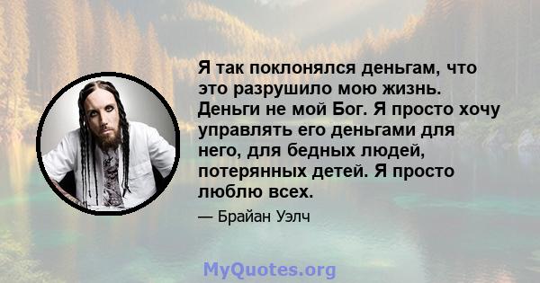 Я так поклонялся деньгам, что это разрушило мою жизнь. Деньги не мой Бог. Я просто хочу управлять его деньгами для него, для бедных людей, потерянных детей. Я просто люблю всех.