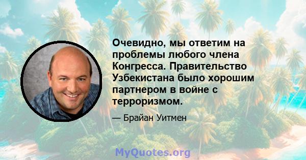 Очевидно, мы ответим на проблемы любого члена Конгресса. Правительство Узбекистана было хорошим партнером в войне с терроризмом.