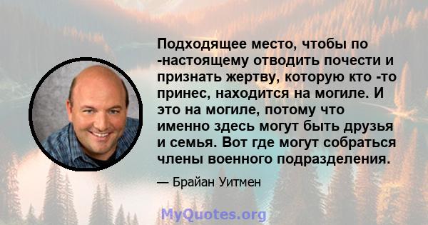 Подходящее место, чтобы по -настоящему отводить почести и признать жертву, которую кто -то принес, находится на могиле. И это на могиле, потому что именно здесь могут быть друзья и семья. Вот где могут собраться члены