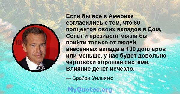 Если бы все в Америке согласились с тем, что 80 процентов своих вкладов в Дом, Сенат и президент могли бы прийти только от людей, внесенных вклада в 100 долларов или меньше, у нас будет довольно чертовски хорошая