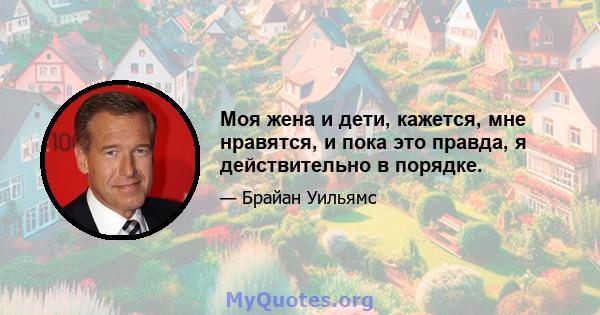 Моя жена и дети, кажется, мне нравятся, и пока это правда, я действительно в порядке.