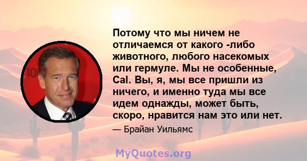 Потому что мы ничем не отличаемся от какого -либо животного, любого насекомых или гермуле. Мы не особенные, Cal. Вы, я, мы все пришли из ничего, и именно туда мы все идем однажды, может быть, скоро, нравится нам это или 