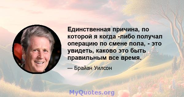 Единственная причина, по которой я когда -либо получал операцию по смене пола, - это увидеть, каково это быть правильным все время.