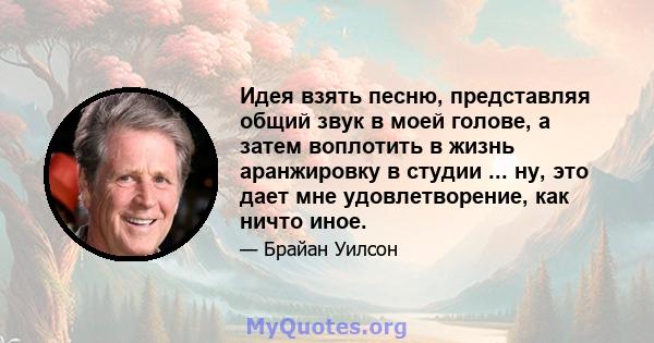 Идея взять песню, представляя общий звук в моей голове, а затем воплотить в жизнь аранжировку в студии ... ну, это дает мне удовлетворение, как ничто иное.