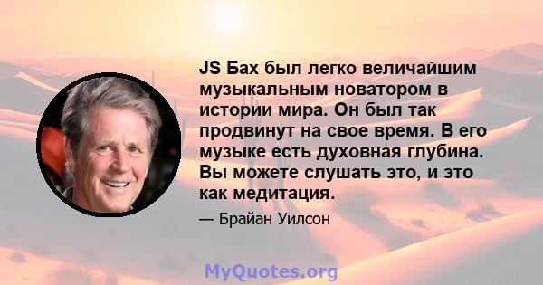 JS Бах был легко величайшим музыкальным новатором в истории мира. Он был так продвинут на свое время. В его музыке есть духовная глубина. Вы можете слушать это, и это как медитация.