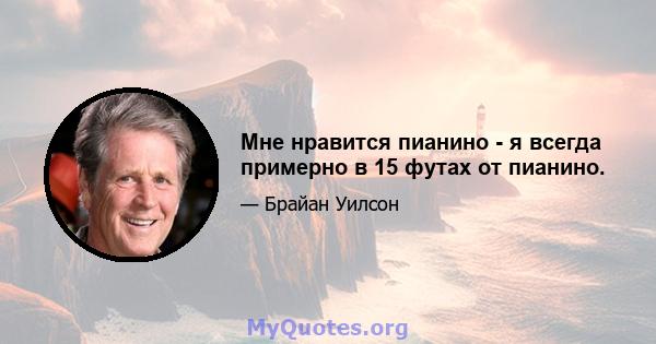 Мне нравится пианино - я всегда примерно в 15 футах от пианино.