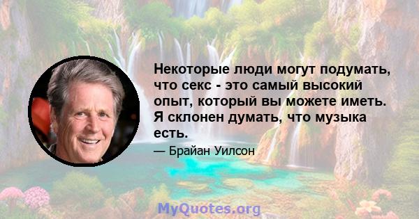 Некоторые люди могут подумать, что секс - это самый высокий опыт, который вы можете иметь. Я склонен думать, что музыка есть.