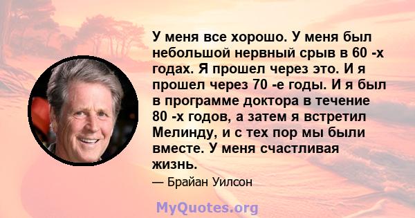 У меня все хорошо. У меня был небольшой нервный срыв в 60 -х годах. Я прошел через это. И я прошел через 70 -е годы. И я был в программе доктора в течение 80 -х годов, а затем я встретил Мелинду, и с тех пор мы были