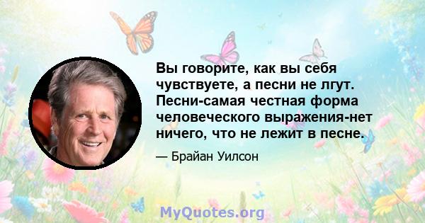 Вы говорите, как вы себя чувствуете, а песни не лгут. Песни-самая честная форма человеческого выражения-нет ничего, что не лежит в песне.