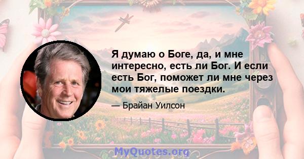 Я думаю о Боге, да, и мне интересно, есть ли Бог. И если есть Бог, поможет ли мне через мои тяжелые поездки.