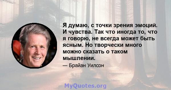 Я думаю, с точки зрения эмоций. И чувства. Так что иногда то, что я говорю, не всегда может быть ясным. Но творчески много можно сказать о таком мышлении.