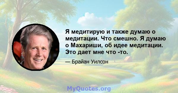 Я медитирую и также думаю о медитации. Что смешно. Я думаю о Махариши, об идее медитации. Это дает мне что -то.