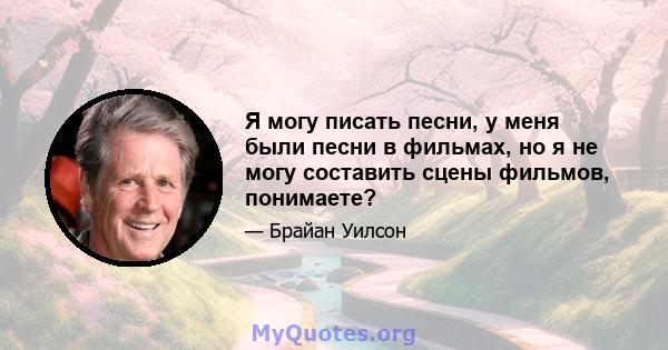 Я могу писать песни, у меня были песни в фильмах, но я не могу составить сцены фильмов, понимаете?