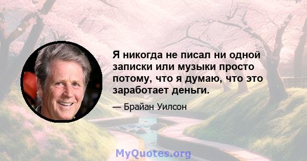 Я никогда не писал ни одной записки или музыки просто потому, что я думаю, что это заработает деньги.