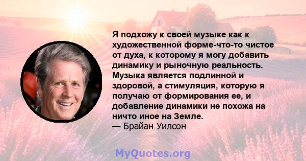 Я подхожу к своей музыке как к художественной форме-что-то чистое от духа, к которому я могу добавить динамику и рыночную реальность. Музыка является подлинной и здоровой, а стимуляция, которую я получаю от формирования 