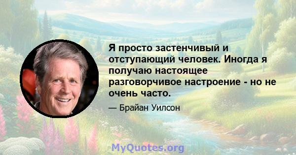 Я просто застенчивый и отступающий человек. Иногда я получаю настоящее разговорчивое настроение - но не очень часто.