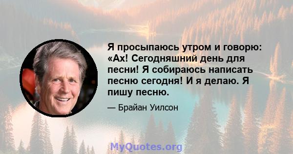 Я просыпаюсь утром и говорю: «Ах! Сегодняшний день для песни! Я собираюсь написать песню сегодня! И я делаю. Я пишу песню.