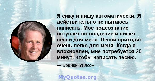 Я сижу и пишу автоматически. Я действительно не пытаюсь написать. Мое подсознание вступает во владение и пишет песни для меня. Песни приходят очень легко для меня. Когда я вдохновлен, мне потребуется 20 минут, чтобы