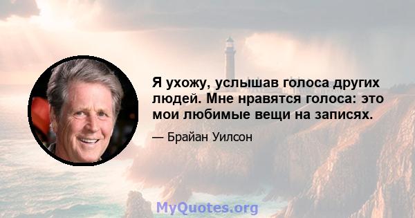 Я ухожу, услышав голоса других людей. Мне нравятся голоса: это мои любимые вещи на записях.