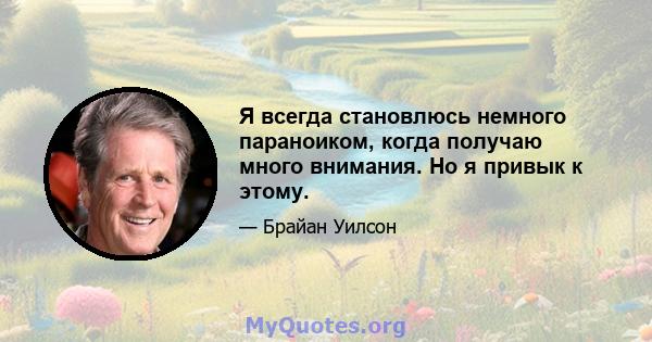 Я всегда становлюсь немного параноиком, когда получаю много внимания. Но я привык к этому.