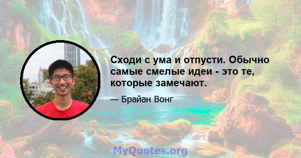 Сходи с ума и отпусти. Обычно самые смелые идеи - это те, которые замечают.