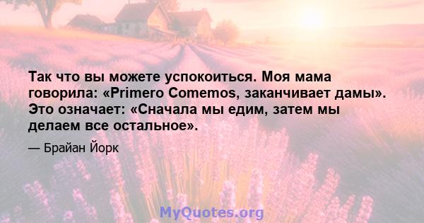 Так что вы можете успокоиться. Моя мама говорила: «Primero Comemos, заканчивает дамы». Это означает: «Сначала мы едим, затем мы делаем все остальное».