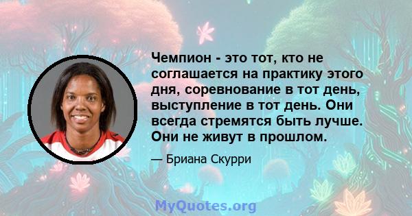 Чемпион - это тот, кто не соглашается на практику этого дня, соревнование в тот день, выступление в тот день. Они всегда стремятся быть лучше. Они не живут в прошлом.