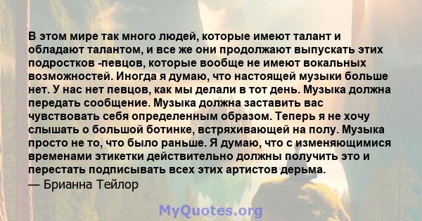 В этом мире так много людей, которые имеют талант и обладают талантом, и все же они продолжают выпускать этих подростков -певцов, которые вообще не имеют вокальных возможностей. Иногда я думаю, что настоящей музыки