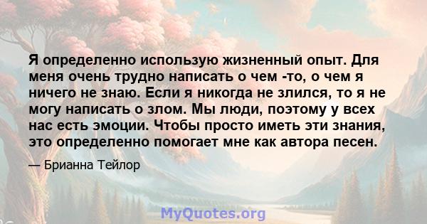 Я определенно использую жизненный опыт. Для меня очень трудно написать о чем -то, о чем я ничего не знаю. Если я никогда не злился, то я не могу написать о злом. Мы люди, поэтому у всех нас есть эмоции. Чтобы просто