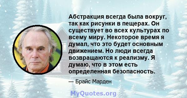 Абстракция всегда была вокруг, так как рисунки в пещерах. Он существует во всех культурах по всему миру. Некоторое время я думал, что это будет основным движением. Но люди всегда возвращаются к реализму. Я думаю, что в