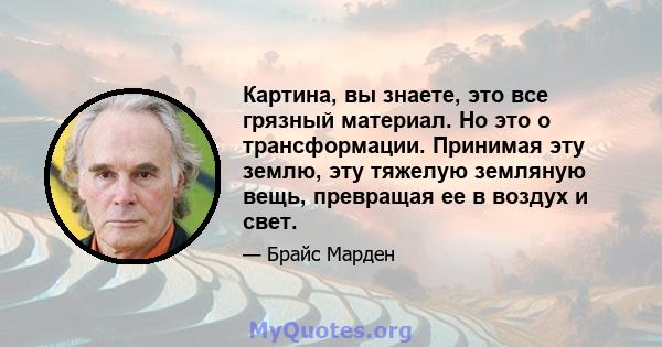 Картина, вы знаете, это все грязный материал. Но это о трансформации. Принимая эту землю, эту тяжелую земляную вещь, превращая ее в воздух и свет.