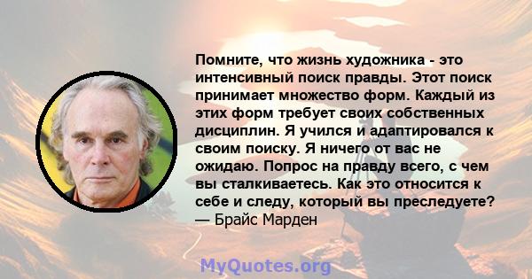 Помните, что жизнь художника - это интенсивный поиск правды. Этот поиск принимает множество форм. Каждый из этих форм требует своих собственных дисциплин. Я учился и адаптировался к своим поиску. Я ничего от вас не