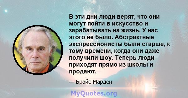 В эти дни люди верят, что они могут пойти в искусство и зарабатывать на жизнь. У нас этого не было. Абстрактные экспрессионисты были старше, к тому времени, когда они даже получили шоу. Теперь люди приходят прямо из