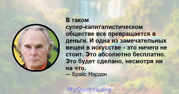 В таком супер-капиталистическом обществе все превращается в деньги. И одна из замечательных вещей в искусстве - это ничего не стоит. Это абсолютно бесплатно. Это будет сделано, несмотря ни на что.