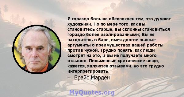 Я гораздо больше обеспокоен тем, что думают художники. Но по мере того, как вы становитесь старше, вы склонны становиться гораздо более изолированными; Вы не находитесь в баре, имея долгие пьяные аргументы о