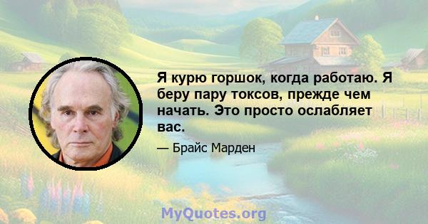 Я курю горшок, когда работаю. Я беру пару токсов, прежде чем начать. Это просто ослабляет вас.