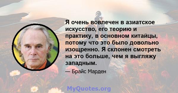 Я очень вовлечен в азиатское искусство, его теорию и практику, в основном китайцы, потому что это было довольно изощренно. Я склонен смотреть на это больше, чем я выгляжу западным.