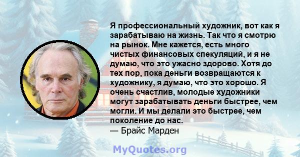 Я профессиональный художник, вот как я зарабатываю на жизнь. Так что я смотрю на рынок. Мне кажется, есть много чистых финансовых спекуляций, и я не думаю, что это ужасно здорово. Хотя до тех пор, пока деньги