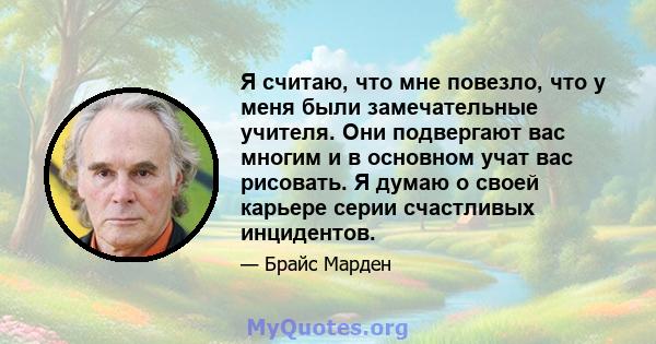 Я считаю, что мне повезло, что у меня были замечательные учителя. Они подвергают вас многим и в основном учат вас рисовать. Я думаю о своей карьере серии счастливых инцидентов.