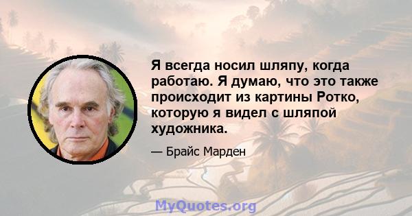 Я всегда носил шляпу, когда работаю. Я думаю, что это также происходит из картины Ротко, которую я видел с шляпой художника.