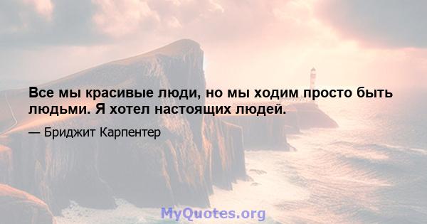 Все мы красивые люди, но мы ходим просто быть людьми. Я хотел настоящих людей.