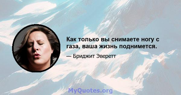 Как только вы снимаете ногу с газа, ваша жизнь поднимется.