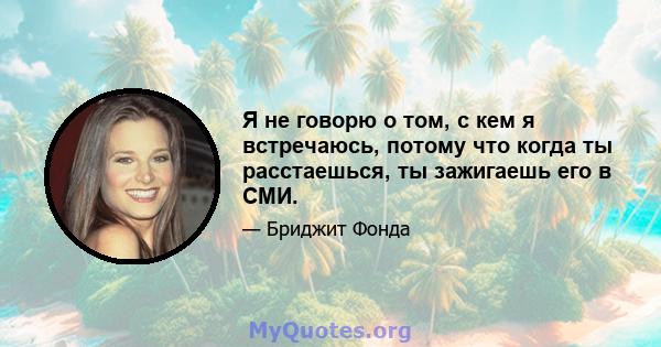 Я не говорю о том, с кем я встречаюсь, потому что когда ты расстаешься, ты зажигаешь его в СМИ.