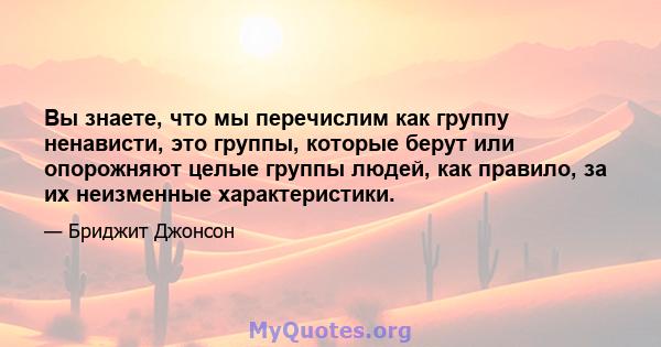 Вы знаете, что мы перечислим как группу ненависти, это группы, которые берут или опорожняют целые группы людей, как правило, за их неизменные характеристики.