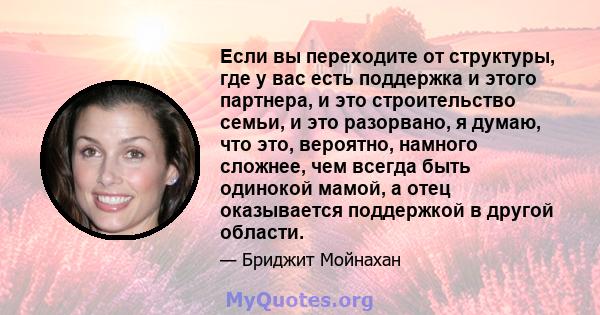 Если вы переходите от структуры, где у вас есть поддержка и этого партнера, и это строительство семьи, и это разорвано, я думаю, что это, вероятно, намного сложнее, чем всегда быть одинокой мамой, а отец оказывается